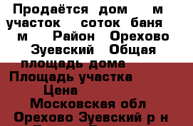 Продаётся  дом 150 м2, участок 12 соток, баня 20 м2. › Район ­ Орехово-Зуевский › Общая площадь дома ­ 150 › Площадь участка ­ 1 200 › Цена ­ 2 200 000 - Московская обл., Орехово-Зуевский р-н, Ликино-Дулево г. Недвижимость » Дома, коттеджи, дачи продажа   . Московская обл.